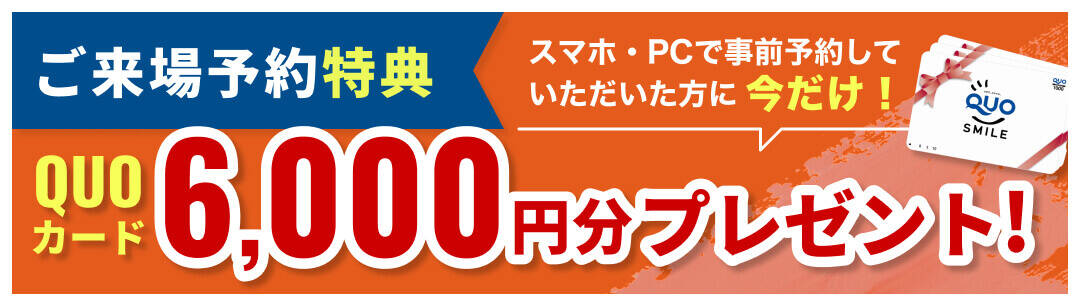 ご来場予約特典 スマホ・PCで事前予約していただいた方に今だけ！QUOカード6,000円分プレゼント!